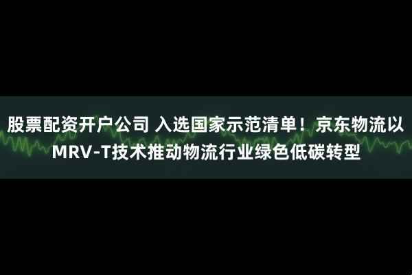 股票配资开户公司 入选国家示范清单！京东物流以MRV-T技术推动物流行业绿色低碳转型