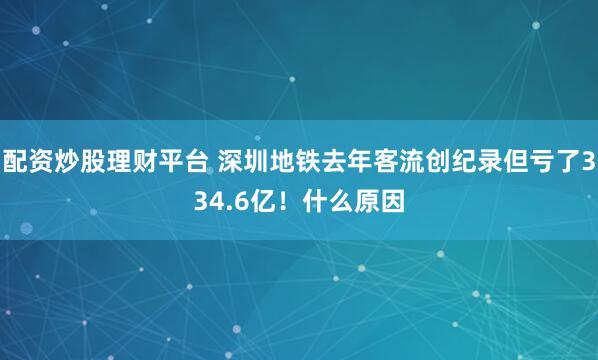 配资炒股理财平台 深圳地铁去年客流创纪录但亏了334.6亿！什么原因