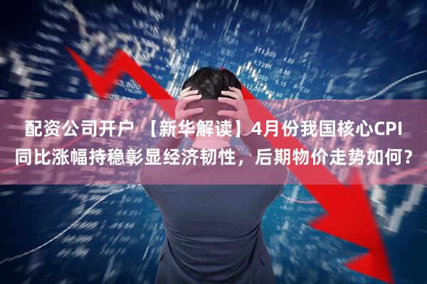 配资公司开户 【新华解读】4月份我国核心CPI同比涨幅持稳彰显经济韧性，后期物价走势如何？