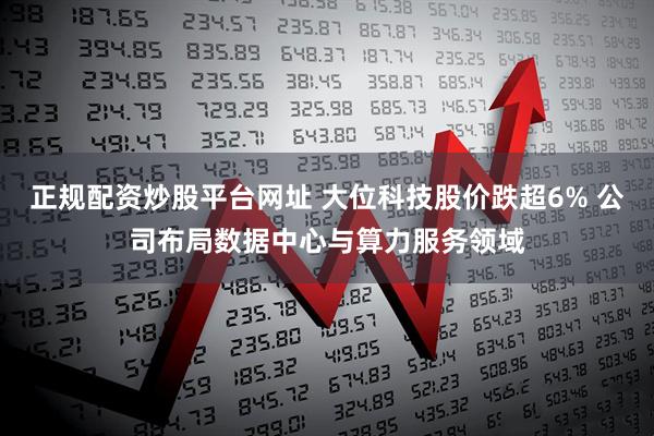 正规配资炒股平台网址 大位科技股价跌超6% 公司布局数据中心与算力服务领域