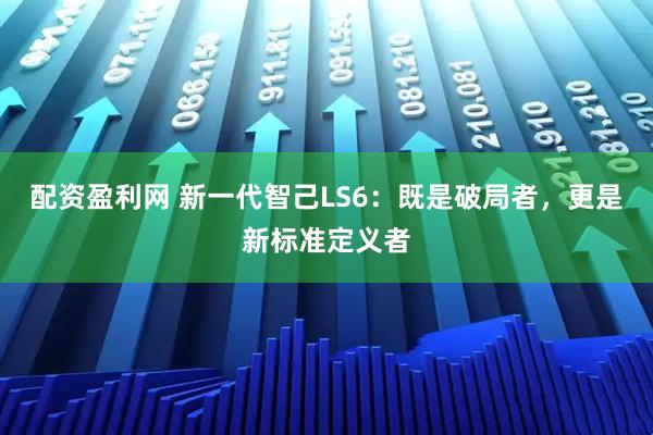 配资盈利网 新一代智己LS6：既是破局者，更是新标准定义者