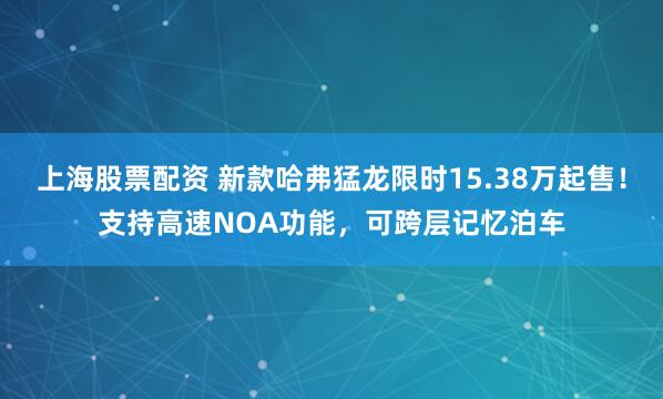 上海股票配资 新款哈弗猛龙限时15.38万起售！支持高速NOA功能，可跨层记忆泊车