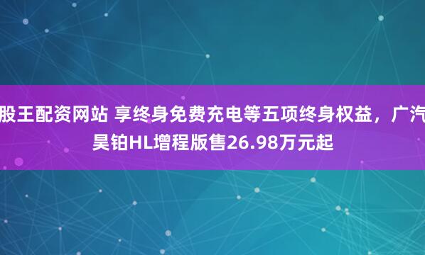 股王配资网站 享终身免费充电等五项终身权益，广汽昊铂HL增程版售26.98万元起