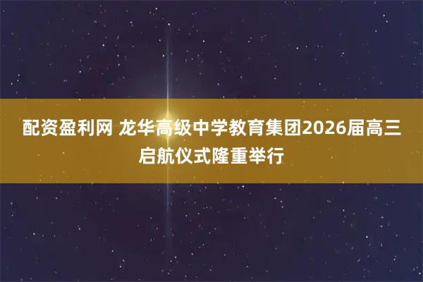 配资盈利网 龙华高级中学教育集团2026届高三启航仪式隆重举行