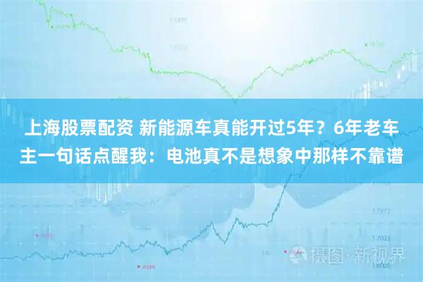 上海股票配资 新能源车真能开过5年？6年老车主一句话点醒我：电池真不是想象中那样不靠谱