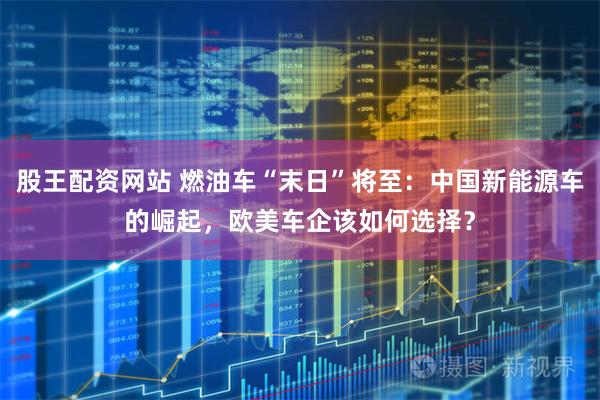 股王配资网站 燃油车“末日”将至：中国新能源车的崛起，欧美车企该如何选择？