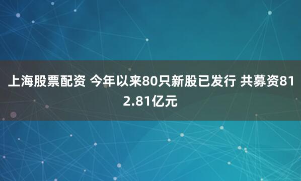 上海股票配资 今年以来80只新股已发行 共募资812.81亿元