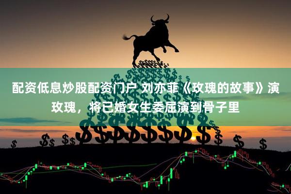 配资低息炒股配资门户 刘亦菲《玫瑰的故事》演玫瑰，将已婚女生委屈演到骨子里