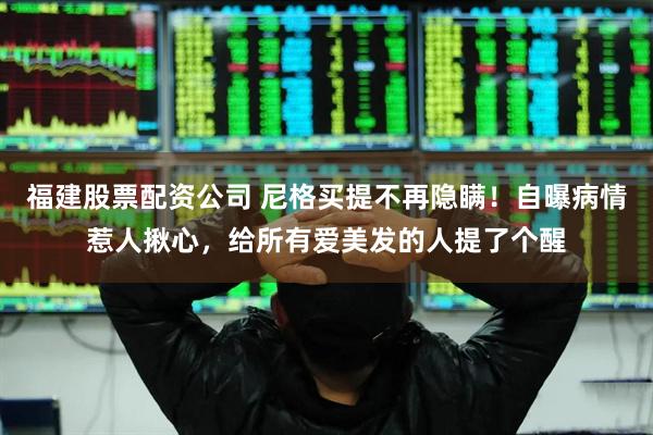 福建股票配资公司 尼格买提不再隐瞒！自曝病情惹人揪心，给所有爱美发的人提了个醒