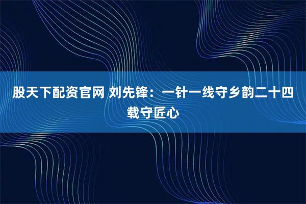 股天下配资官网 刘先锋：一针一线守乡韵二十四载守匠心