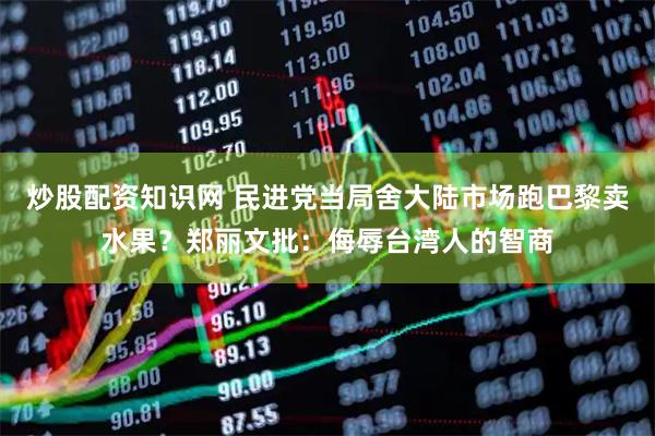 炒股配资知识网 民进党当局舍大陆市场跑巴黎卖水果？郑丽文批：侮辱台湾人的智商