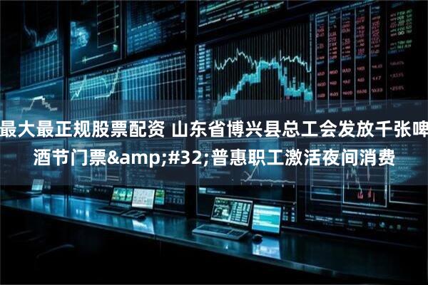 最大最正规股票配资 山东省博兴县总工会发放千张啤酒节门票 普惠职工激活夜间消费