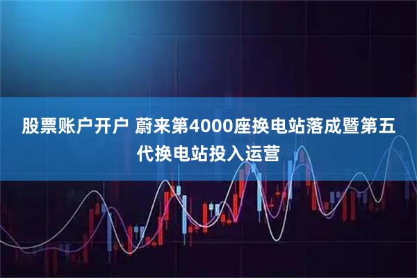股票账户开户 蔚来第4000座换电站落成暨第五代换电站投入运营