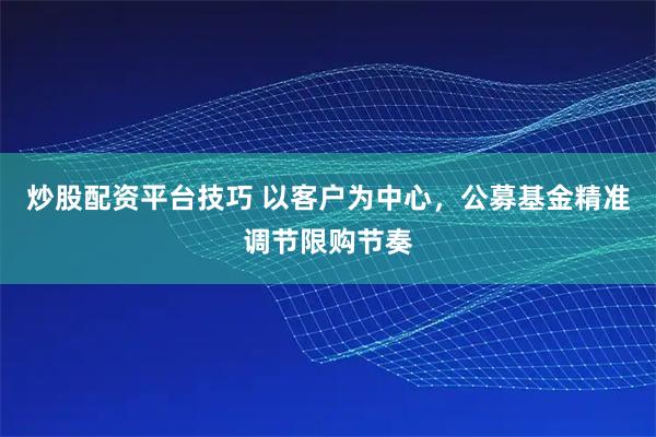 炒股配资平台技巧 以客户为中心，公募基金精准调节限购节奏
